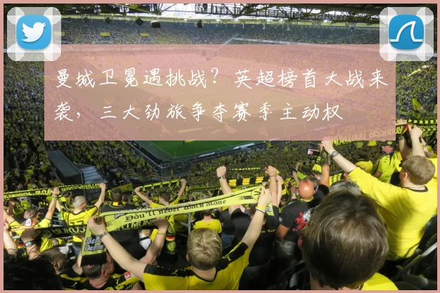 曼城卫冕遇挑战？英超榜首大战来袭，三大劲旅争夺赛季主动权