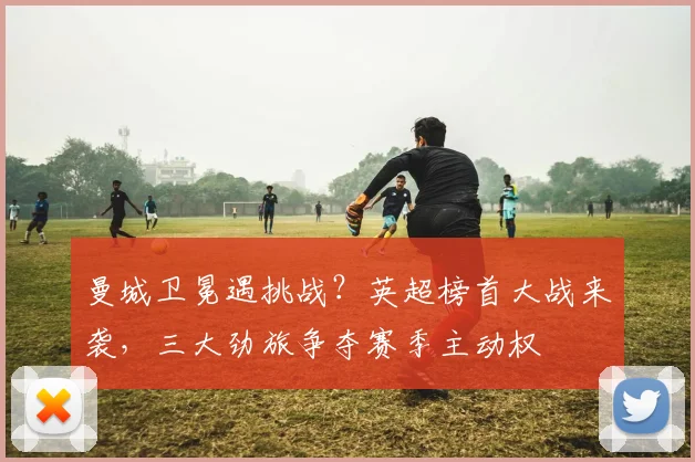 曼城卫冕遇挑战？英超榜首大战来袭，三大劲旅争夺赛季主动权